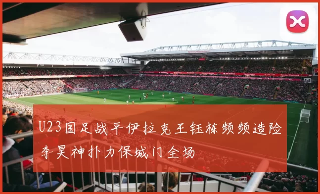 U23国足战平伊拉克王钰栋频频造险李昊神扑力保城门全场