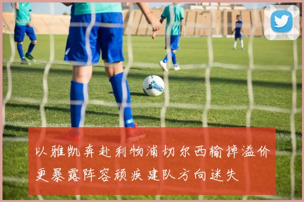 以雅凯奔赴利物浦切尔西输掉溢价更暴露阵容顽疾建队方向迷失