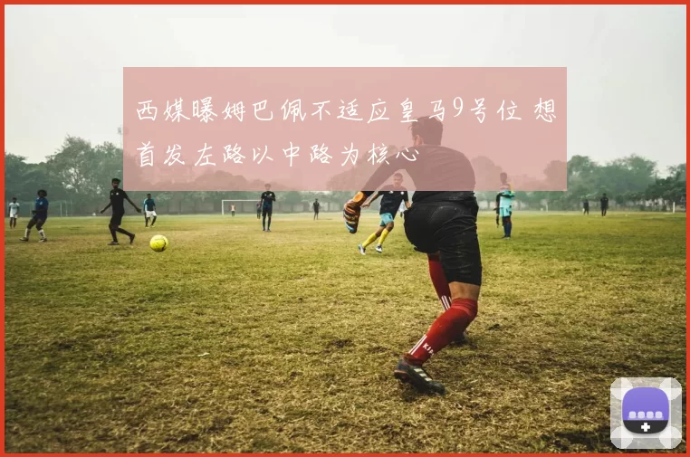 西媒曝姆巴佩不适应皇马9号位 想首发左路以中路为核心